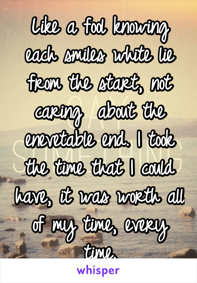 Like a fool knowing each smiles white lie from the start, not caring  about the enevetable end. I took the time that I could have, it was worth all of my time, every time.