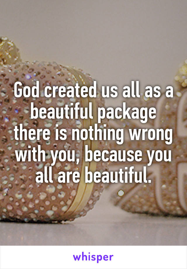 God created us all as a beautiful package there is nothing wrong with you, because you all are beautiful.