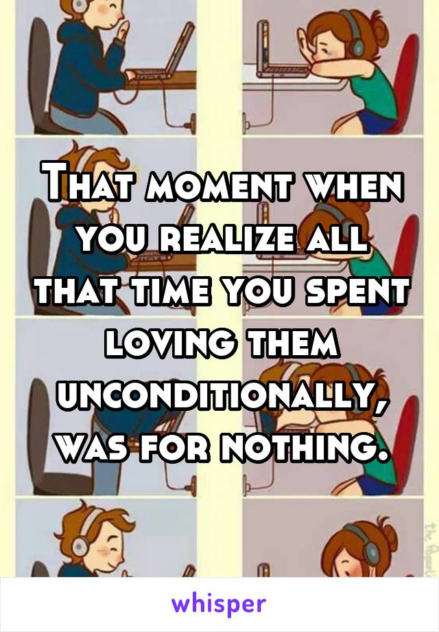 That moment when you realize all that time you spent loving them unconditionally, was for nothing.