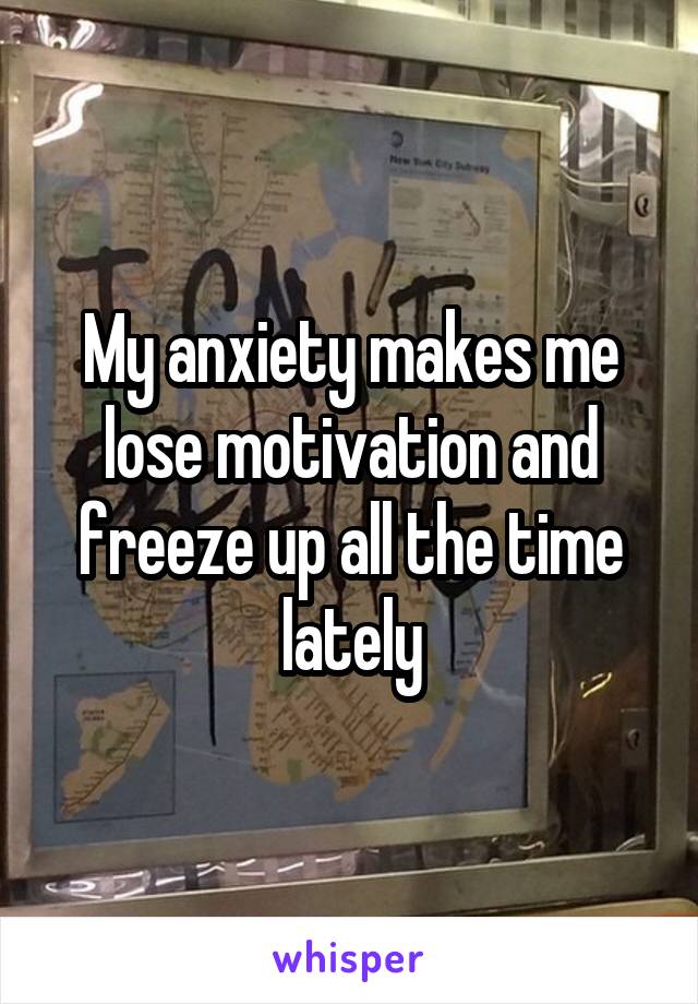 My anxiety makes me lose motivation and freeze up all the time lately