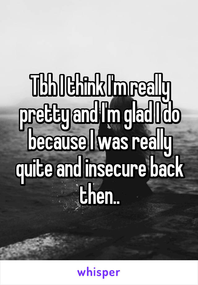 Tbh I think I'm really pretty and I'm glad I do because I was really quite and insecure back then..