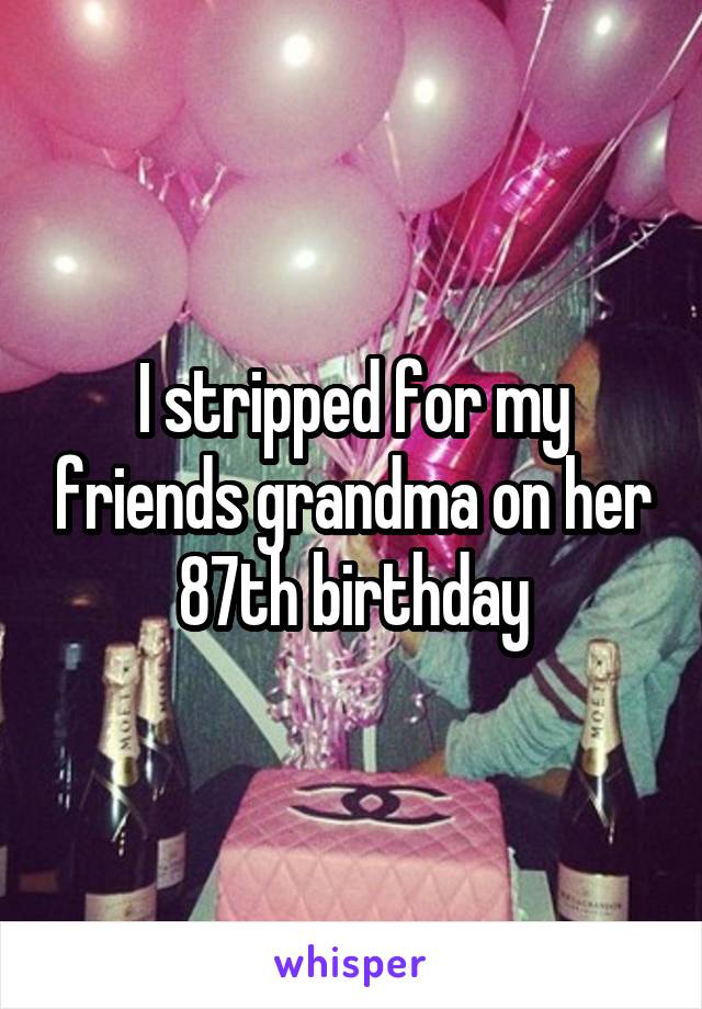 I stripped for my friends grandma on her 87th birthday