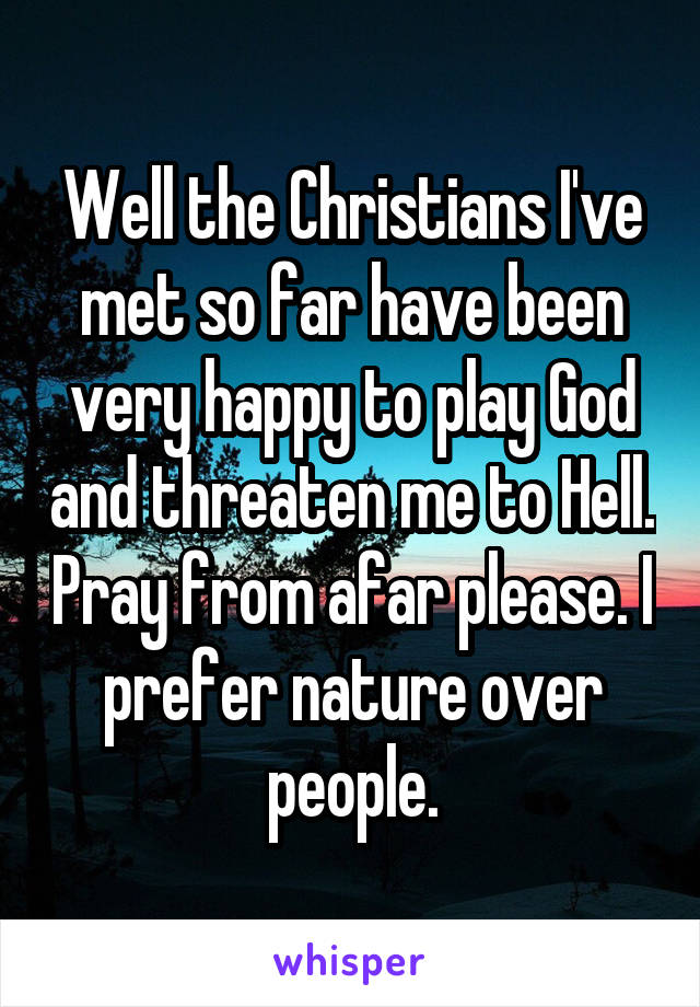 Well the Christians I've met so far have been very happy to play God and threaten me to Hell. Pray from afar please. I prefer nature over people.