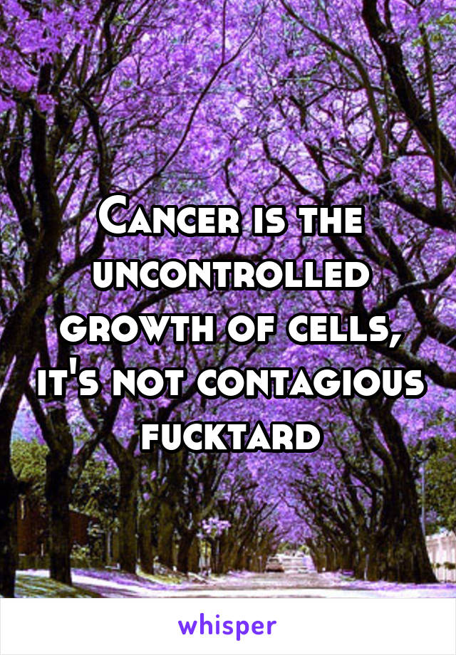 Cancer is the uncontrolled growth of cells, it's not contagious fucktard