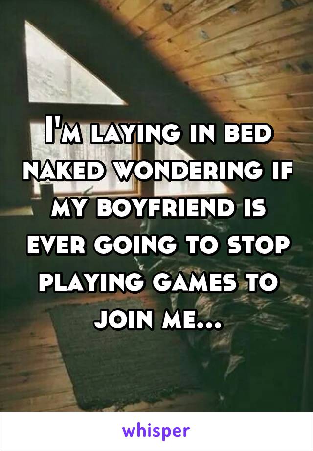 I'm laying in bed naked wondering if my boyfriend is ever going to stop playing games to join me...