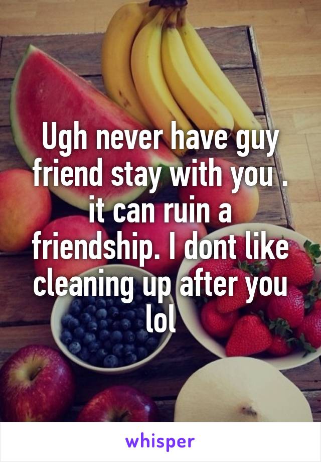 Ugh never have guy friend stay with you . it can ruin a friendship. I dont like cleaning up after you lol