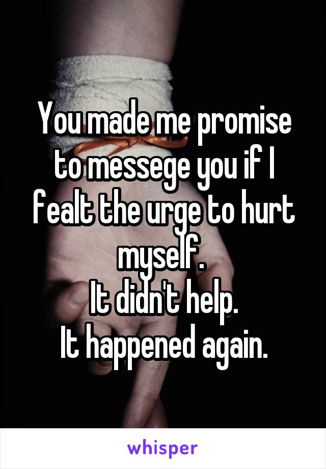 You made me promise to messege you if I fealt the urge to hurt myself. 
It didn't help.
It happened again.