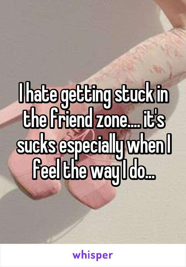 I hate getting stuck in the friend zone.... it's sucks especially when I feel the way I do...