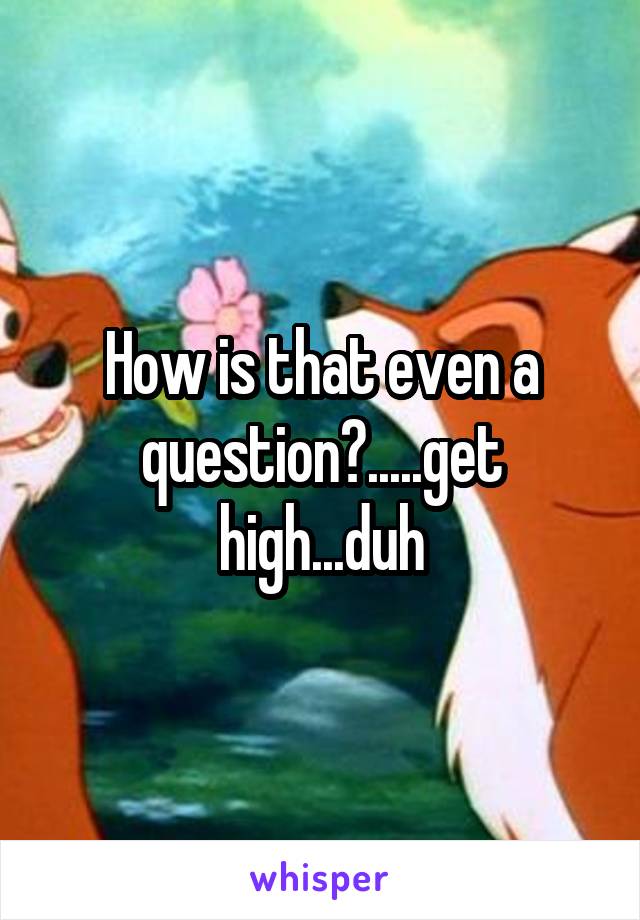 How is that even a question?.....get high...duh