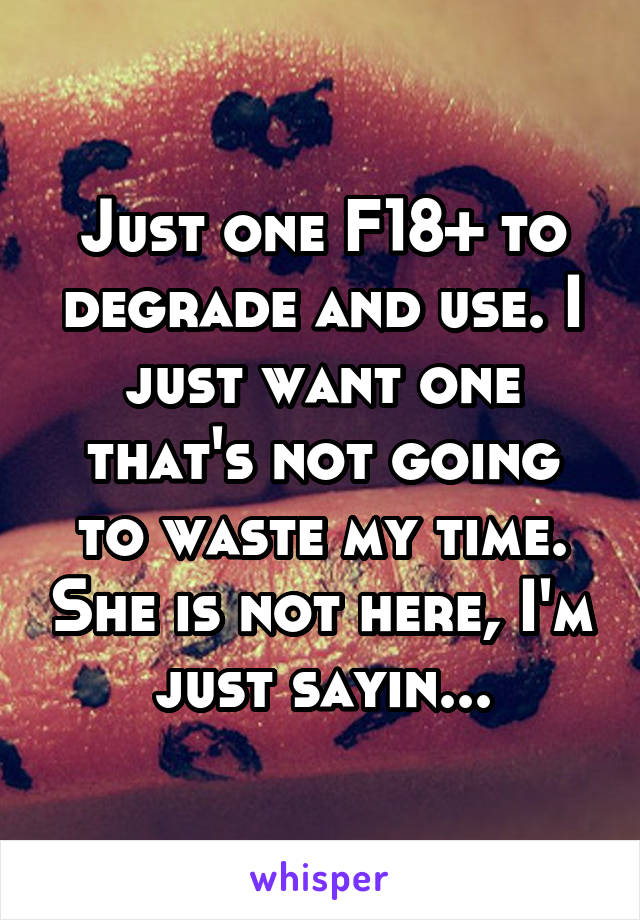 Just one F18+ to degrade and use. I just want one that's not going to waste my time. She is not here, I'm just sayin...