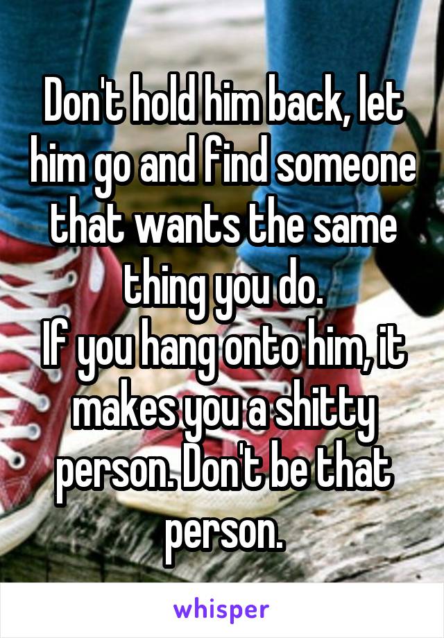 Don't hold him back, let him go and find someone that wants the same thing you do.
If you hang onto him, it makes you a shitty person. Don't be that person.