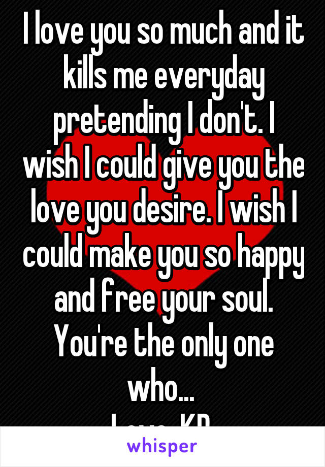 I love you so much and it kills me everyday pretending I don't. I wish I could give you the love you desire. I wish I could make you so happy and free your soul. You're the only one who... 
Love, KP 