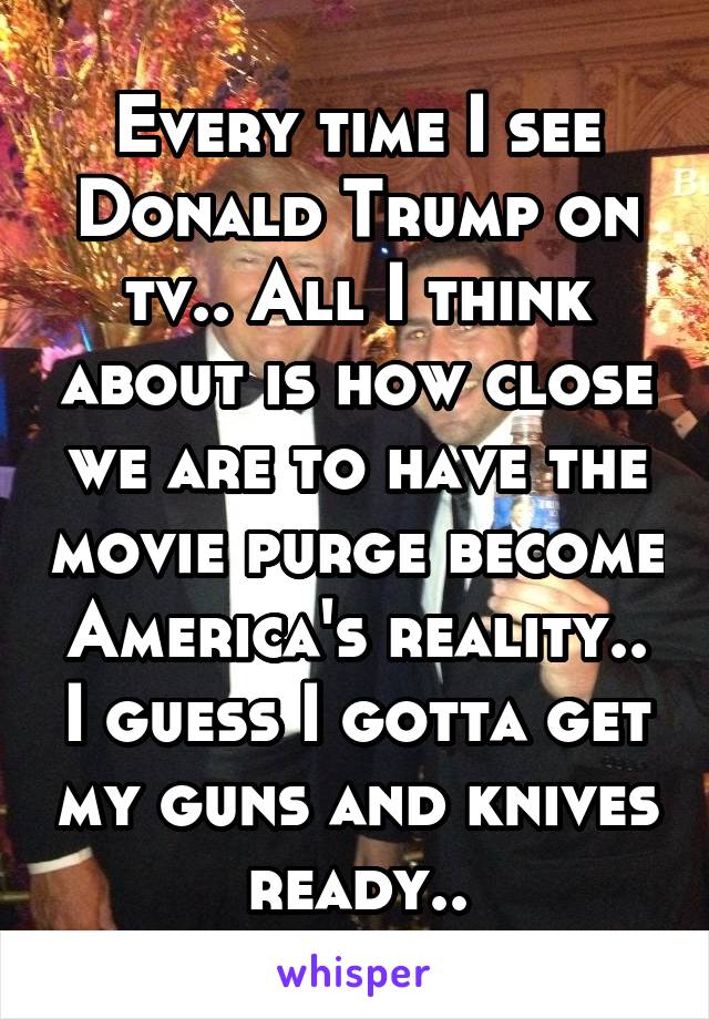 Every time I see Donald Trump on tv.. All I think about is how close we are to have the movie purge become America's reality.. I guess I gotta get my guns and knives ready..