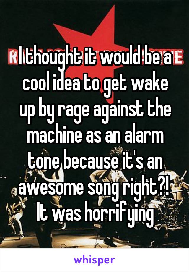 I thought it would be a cool idea to get wake up by rage against the machine as an alarm tone because it's an awesome song right?!  It was horrifying