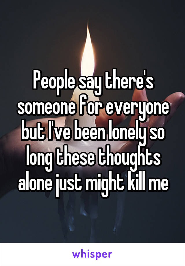 People say there's someone for everyone but I've been lonely so long these thoughts alone just might kill me