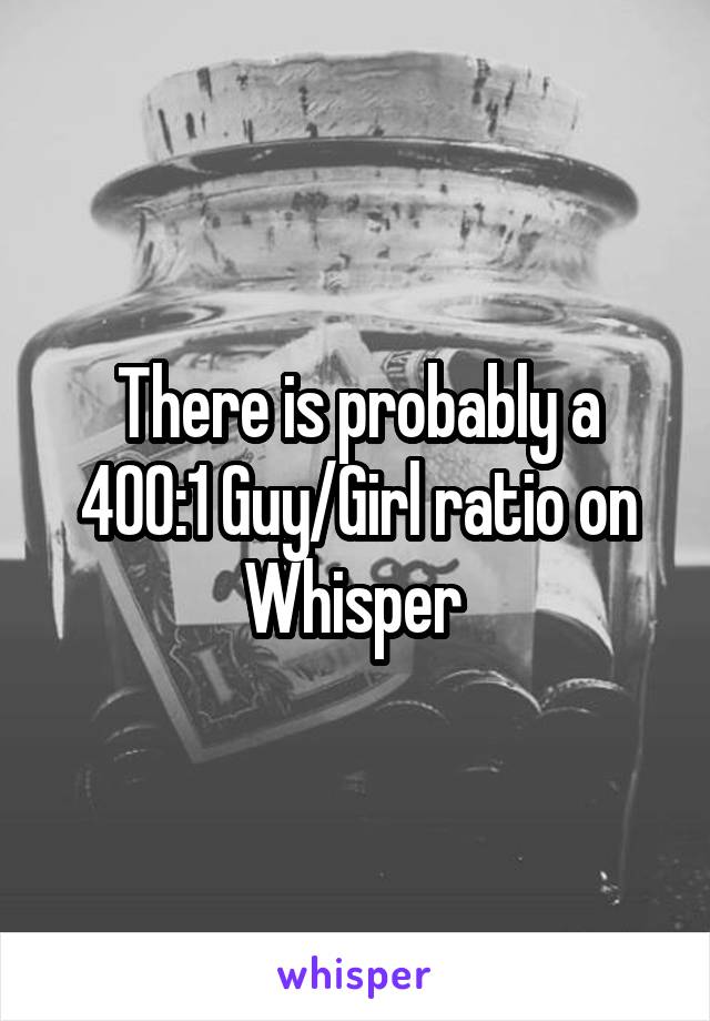 There is probably a 400:1 Guy/Girl ratio on Whisper 