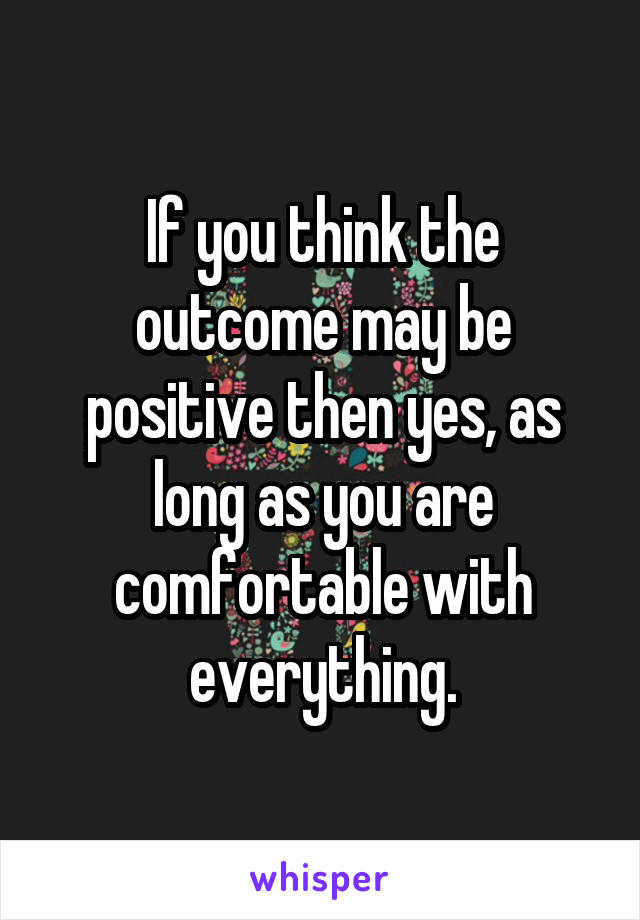 If you think the outcome may be positive then yes, as long as you are comfortable with everything.