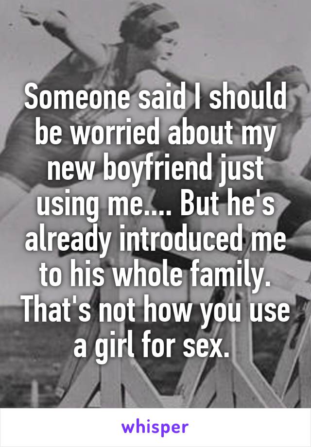 Someone said I should be worried about my new boyfriend just using me.... But he's already introduced me to his whole family. That's not how you use a girl for sex. 