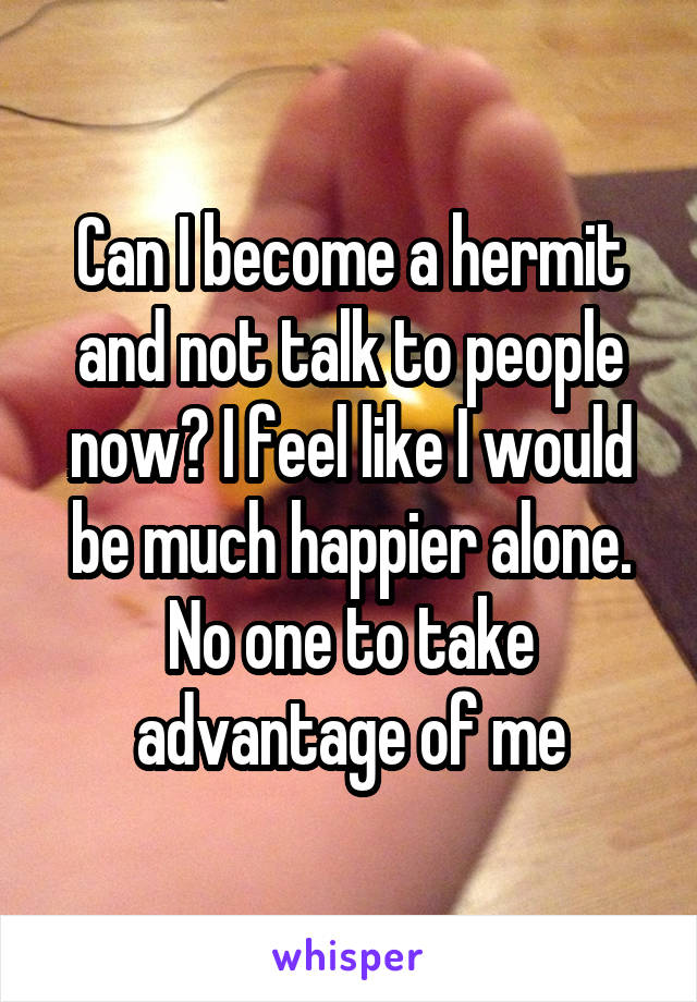 Can I become a hermit and not talk to people now? I feel like I would be much happier alone. No one to take advantage of me