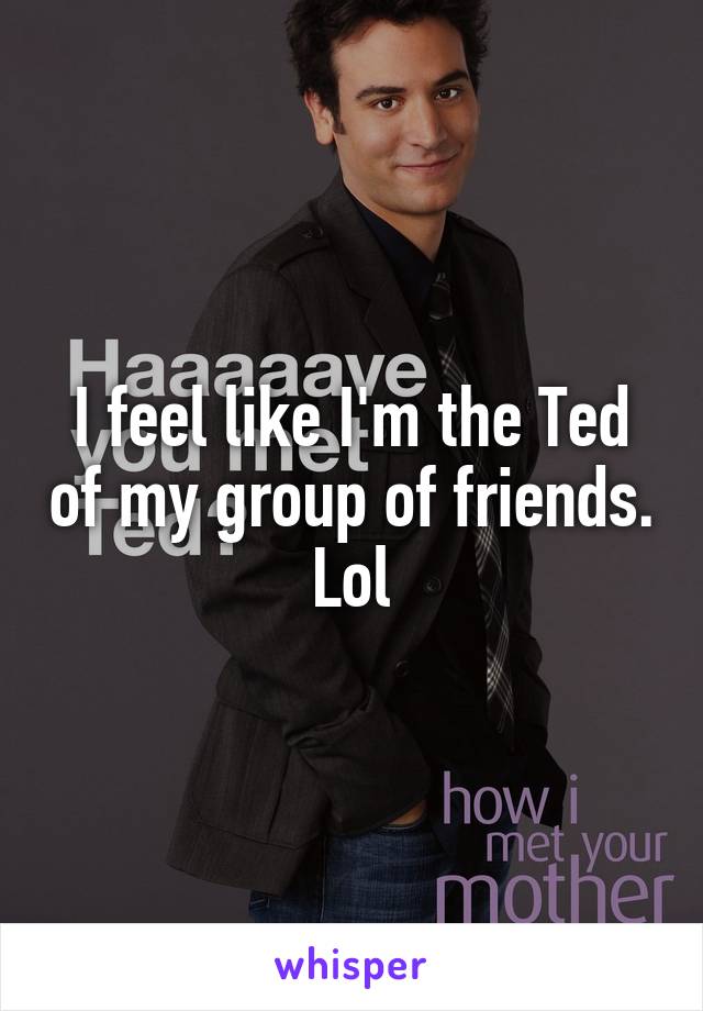 I feel like I'm the Ted of my group of friends. Lol