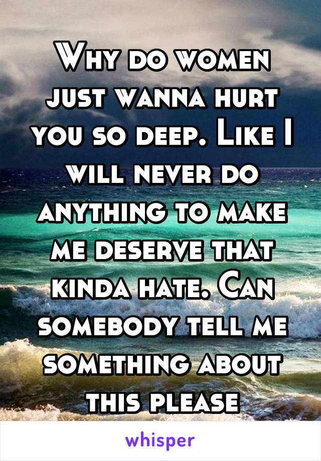 Why do women just wanna hurt you so deep. Like I will never do anything to make me deserve that kinda hate. Can somebody tell me something about this please