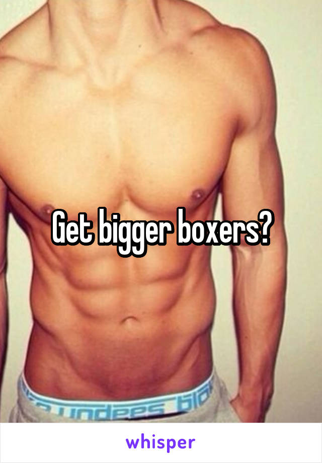 Get bigger boxers?