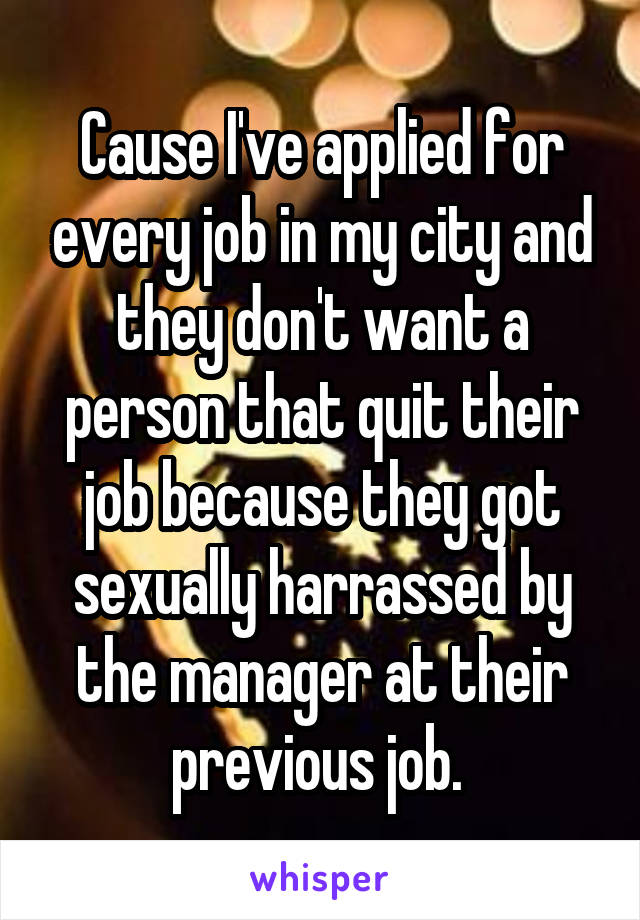 Cause I've applied for every job in my city and they don't want a person that quit their job because they got sexually harrassed by the manager at their previous job. 