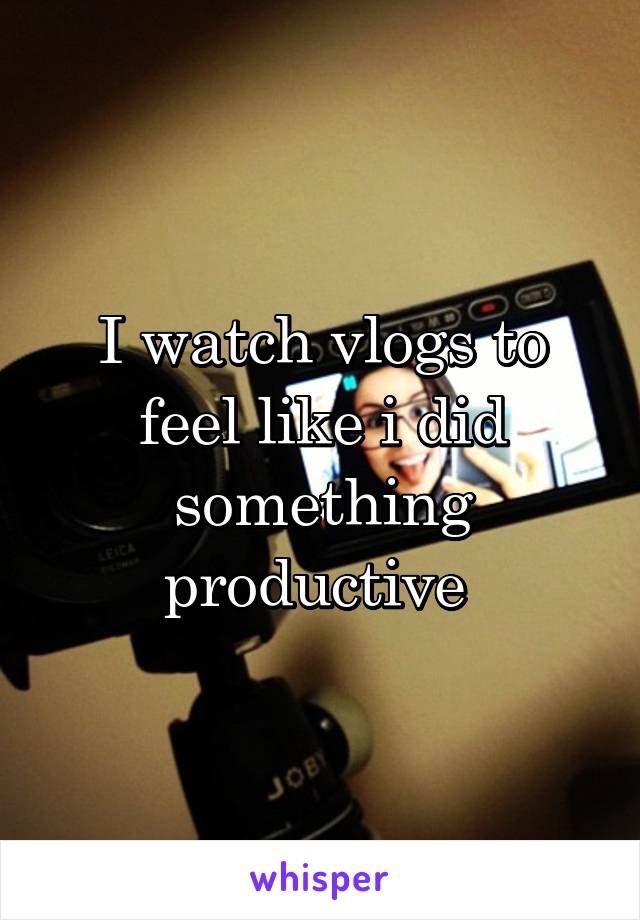 I watch vlogs to feel like i did something productive 