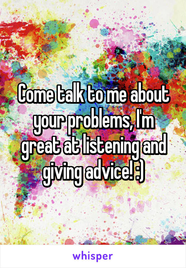 Come talk to me about your problems, I'm great at listening and giving advice! :)