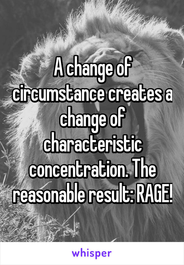 A change of circumstance creates a change of characteristic concentration. The reasonable result: RAGE!