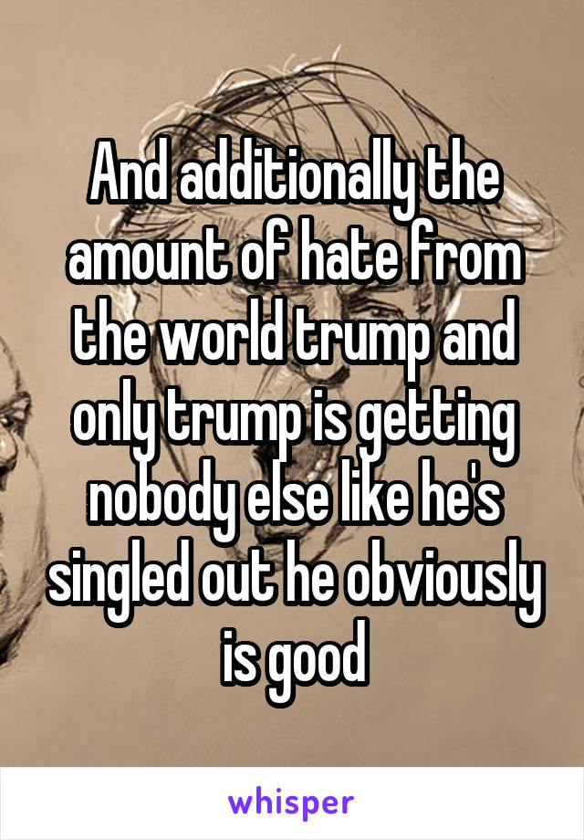 And additionally the amount of hate from the world trump and only trump is getting nobody else like he's singled out he obviously is good