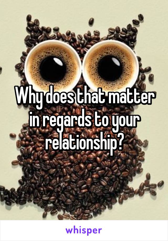 Why does that matter in regards to your relationship?