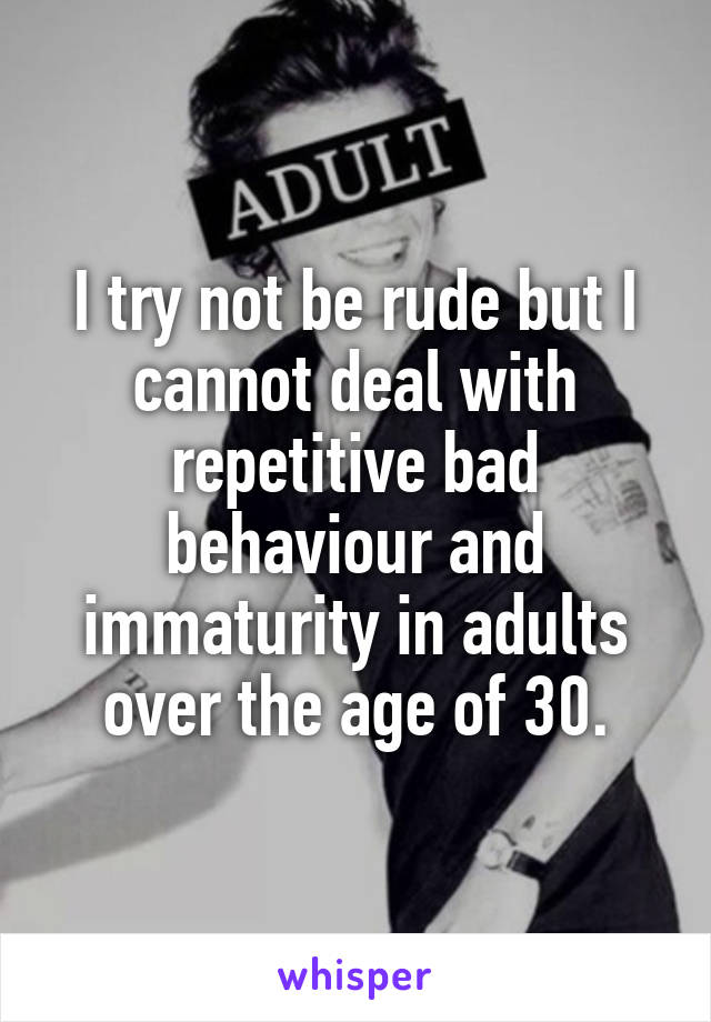 I try not be rude but I cannot deal with repetitive bad behaviour and immaturity in adults over the age of 30.