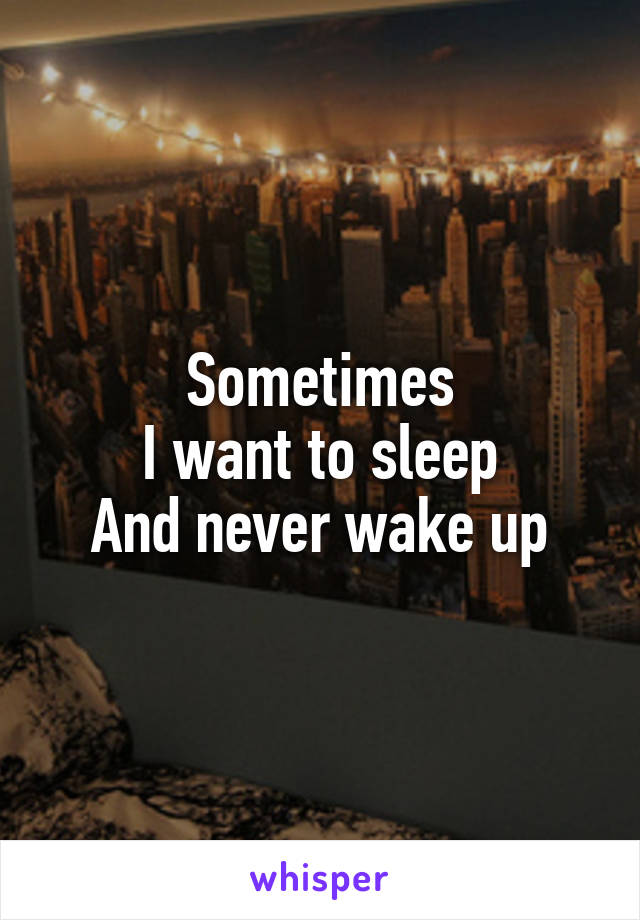 Sometimes
I want to sleep
And never wake up