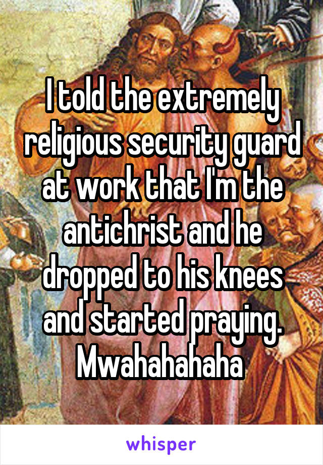 I told the extremely religious security guard at work that I'm the antichrist and he dropped to his knees and started praying. Mwahahahaha 