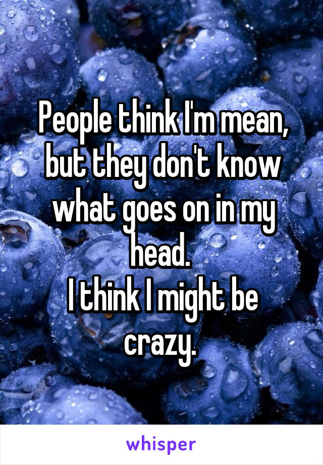 People think I'm mean, but they don't know what goes on in my head. 
I think I might be crazy. 