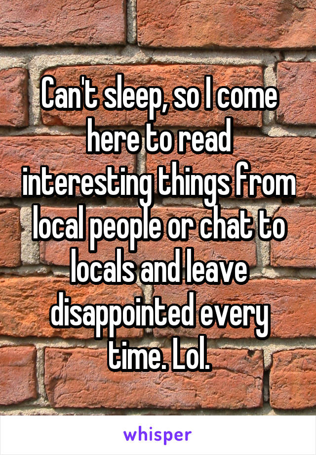 Can't sleep, so I come here to read interesting things from local people or chat to locals and leave disappointed every time. Lol.