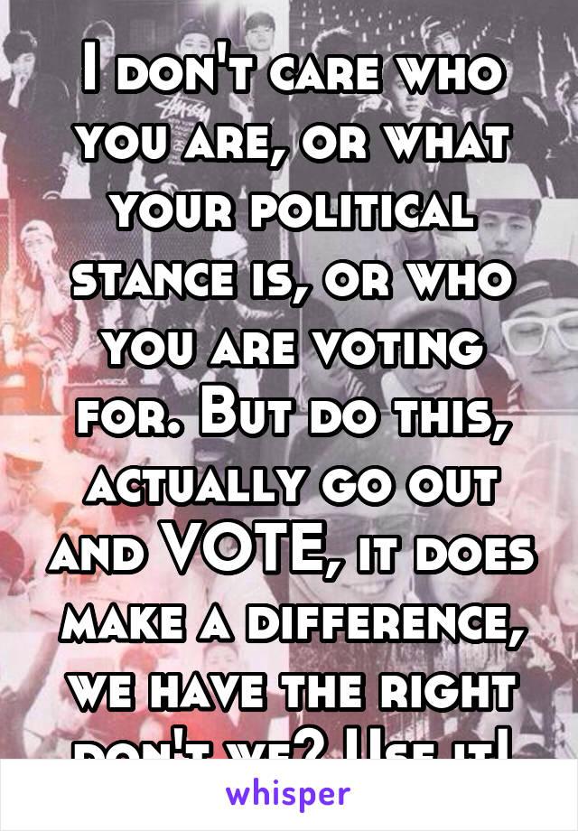 I don't care who you are, or what your political stance is, or who you are voting for. But do this, actually go out and VOTE, it does make a difference, we have the right don't we? Use it!