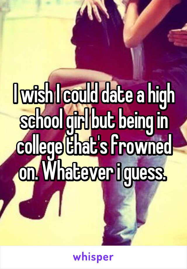 I wish I could date a high school girl but being in college that's frowned on. Whatever i guess. 