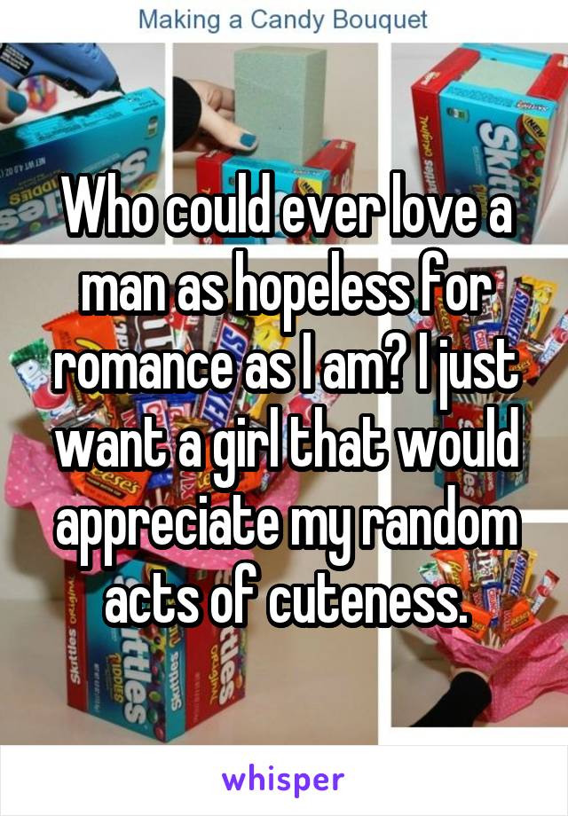 Who could ever love a man as hopeless for romance as I am? I just want a girl that would appreciate my random acts of cuteness.