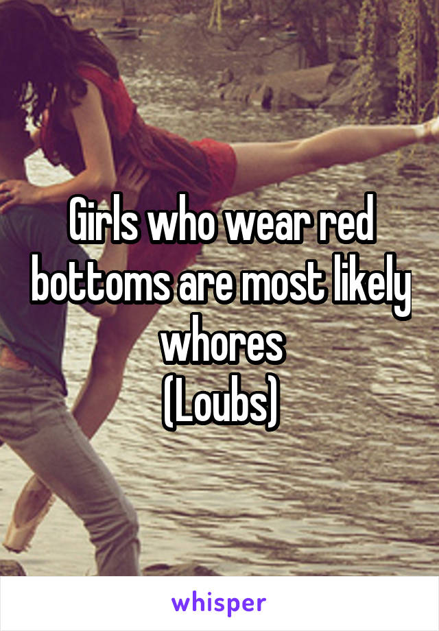 Girls who wear red bottoms are most likely whores
(Loubs)