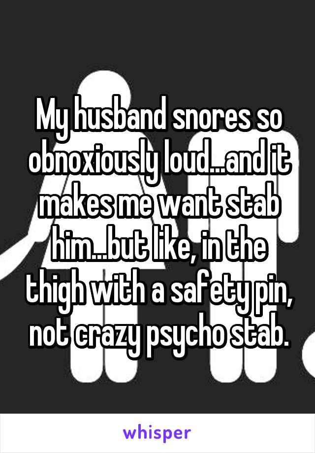 My husband snores so obnoxiously loud...and it makes me want stab him...but like, in the thigh with a safety pin, not crazy psycho stab.