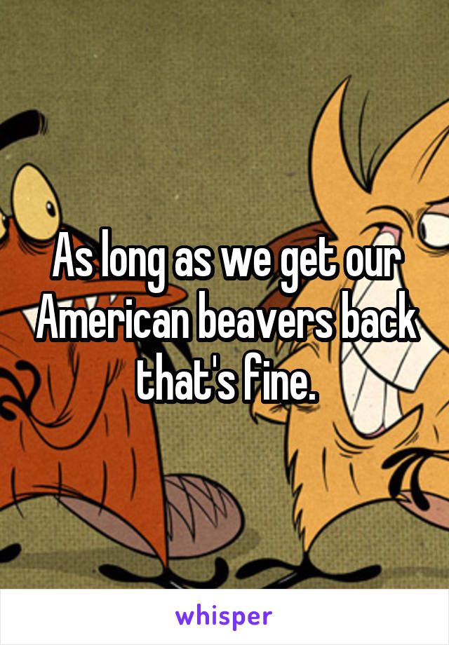 As long as we get our American beavers back that's fine.