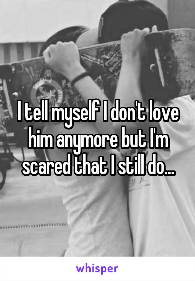 I tell myself I don't love him anymore but I'm scared that I still do...