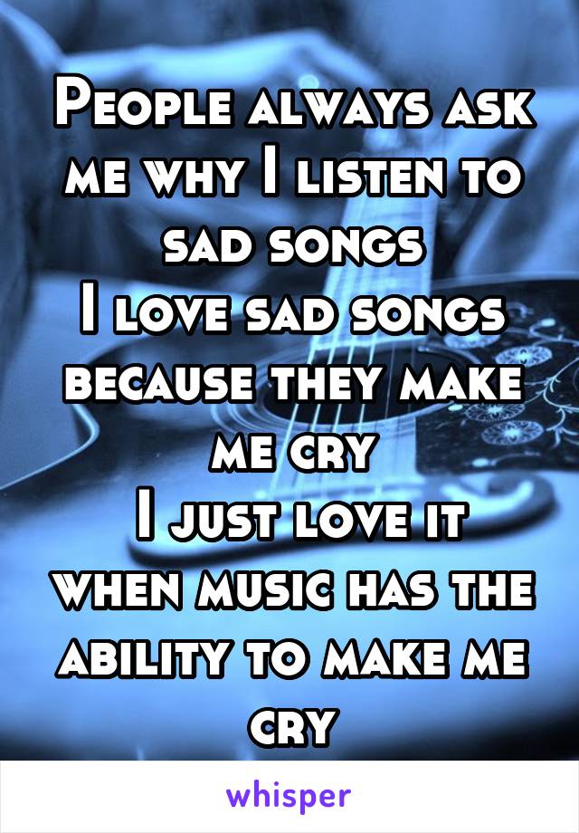 People always ask me why I listen to sad songs
I love sad songs because they make me cry
 I just love it when music has the ability to make me cry