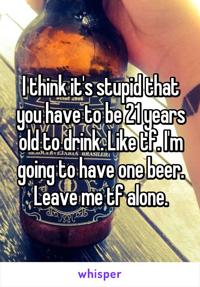 I think it's stupid that you have to be 21 years old to drink. Like tf. I'm going to have one beer. Leave me tf alone.