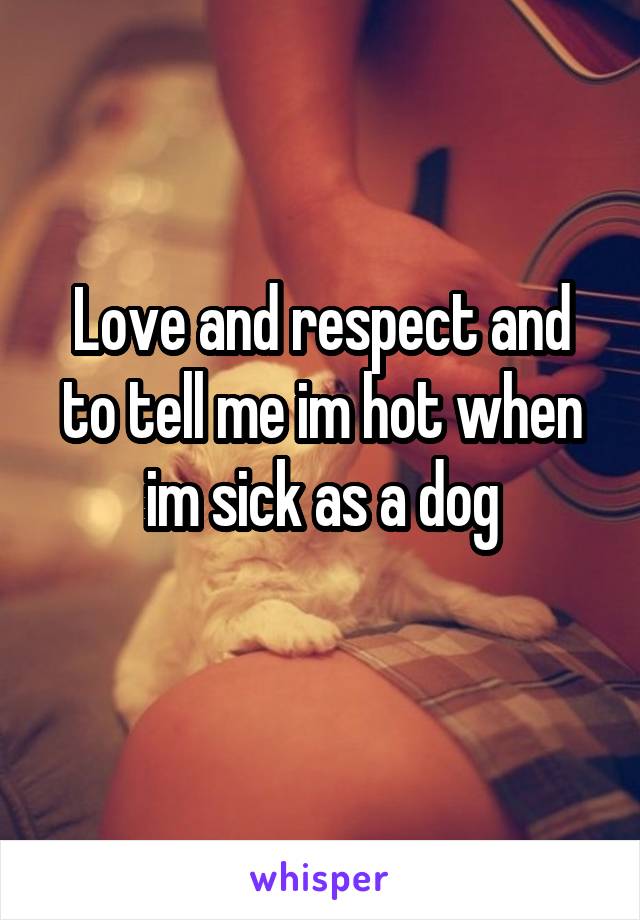 Love and respect and to tell me im hot when im sick as a dog
