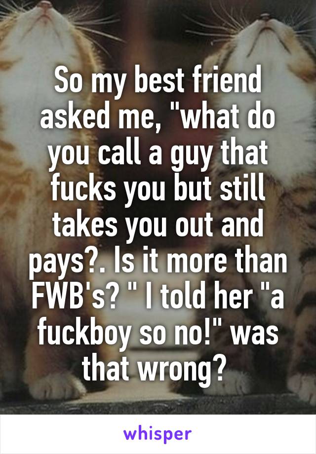 So my best friend asked me, "what do you call a guy that fucks you but still takes you out and pays?. Is it more than FWB's? " I told her "a fuckboy so no!" was that wrong? 