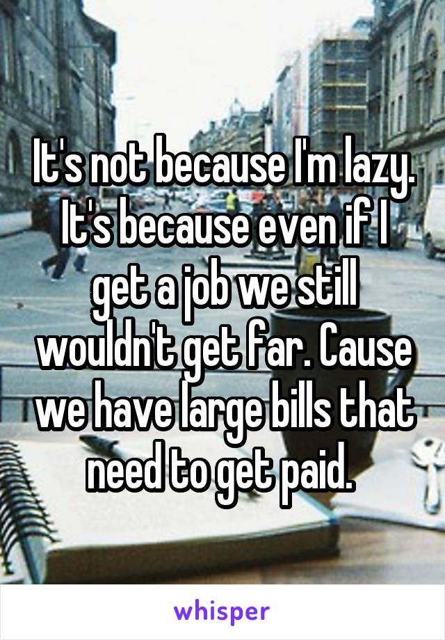 It's not because I'm lazy. It's because even if I get a job we still wouldn't get far. Cause we have large bills that need to get paid. 