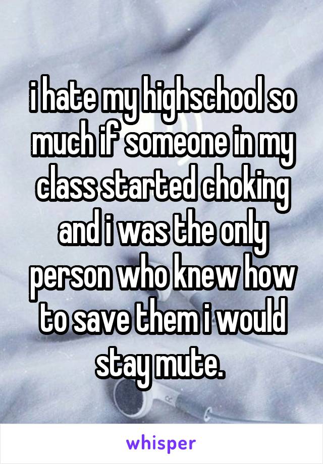 i hate my highschool so much if someone in my class started choking and i was the only person who knew how to save them i would stay mute. 